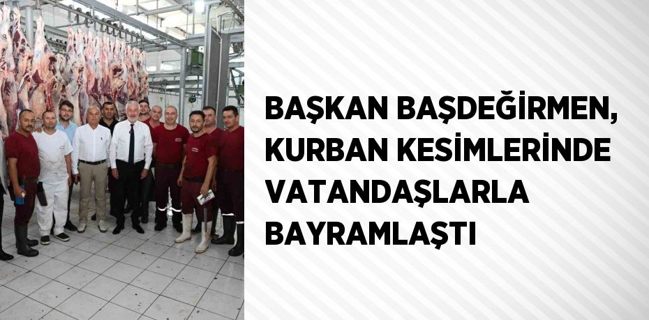 BAŞKAN BAŞDEĞİRMEN, KURBAN KESİMLERİNDE VATANDAŞLARLA BAYRAMLAŞTI