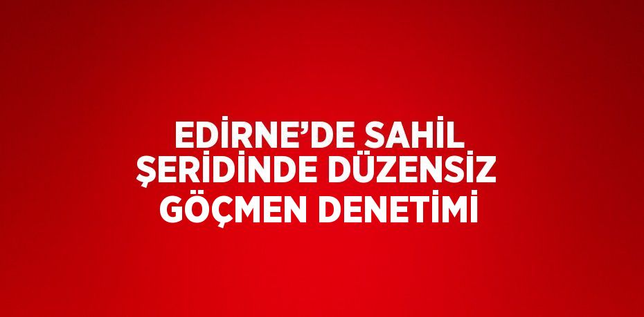 EDİRNE’DE SAHİL ŞERİDİNDE DÜZENSİZ GÖÇMEN DENETİMİ