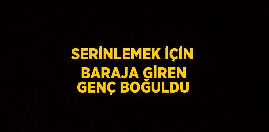 SERİNLEMEK İÇİN BARAJA GİREN GENÇ BOĞULDU
