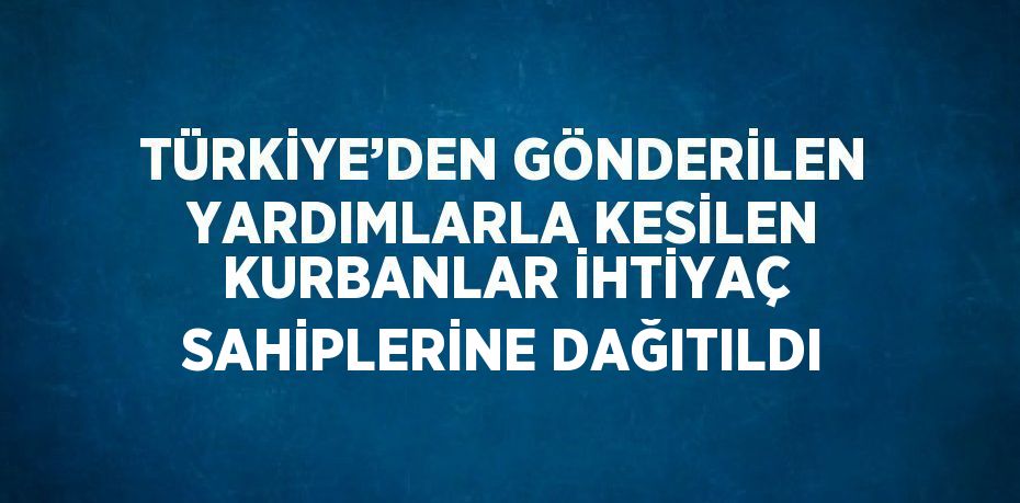 TÜRKİYE’DEN GÖNDERİLEN YARDIMLARLA KESİLEN KURBANLAR İHTİYAÇ SAHİPLERİNE DAĞITILDI