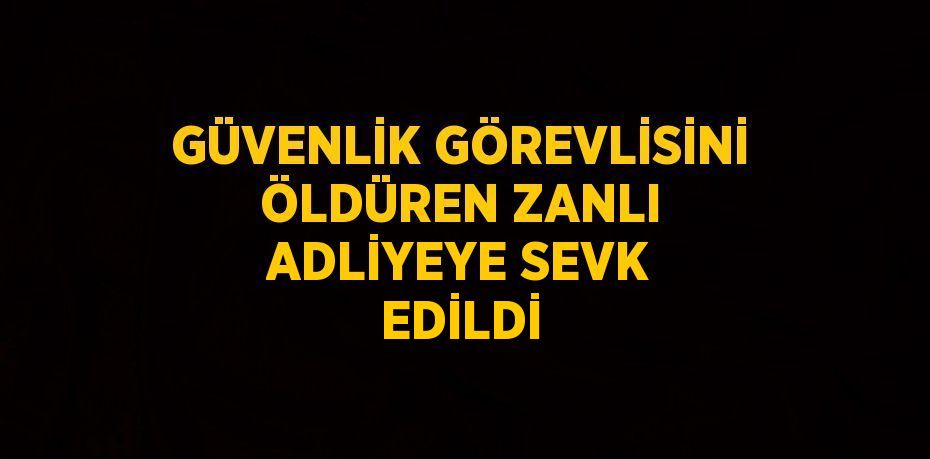 GÜVENLİK GÖREVLİSİNİ ÖLDÜREN ZANLI ADLİYEYE SEVK EDİLDİ