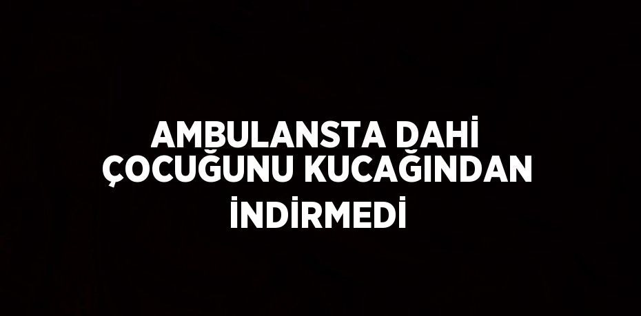 AMBULANSTA DAHİ ÇOCUĞUNU KUCAĞINDAN İNDİRMEDİ