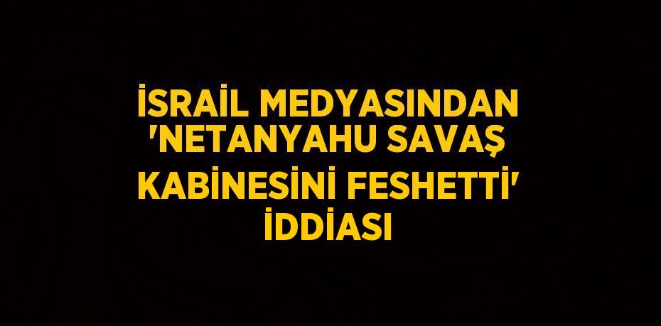 İSRAİL MEDYASINDAN 'NETANYAHU SAVAŞ KABİNESİNİ FESHETTİ' İDDİASI