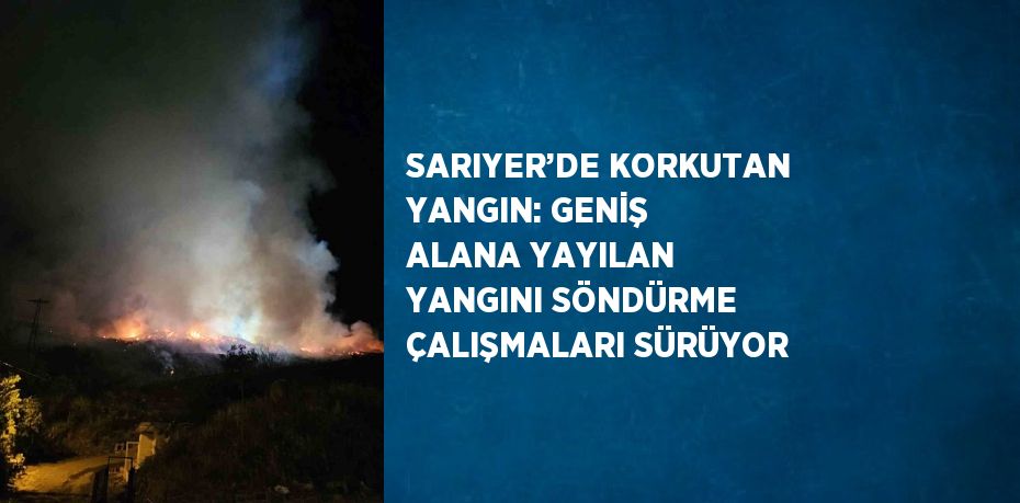 SARIYER’DE KORKUTAN YANGIN: GENİŞ ALANA YAYILAN YANGINI SÖNDÜRME ÇALIŞMALARI SÜRÜYOR