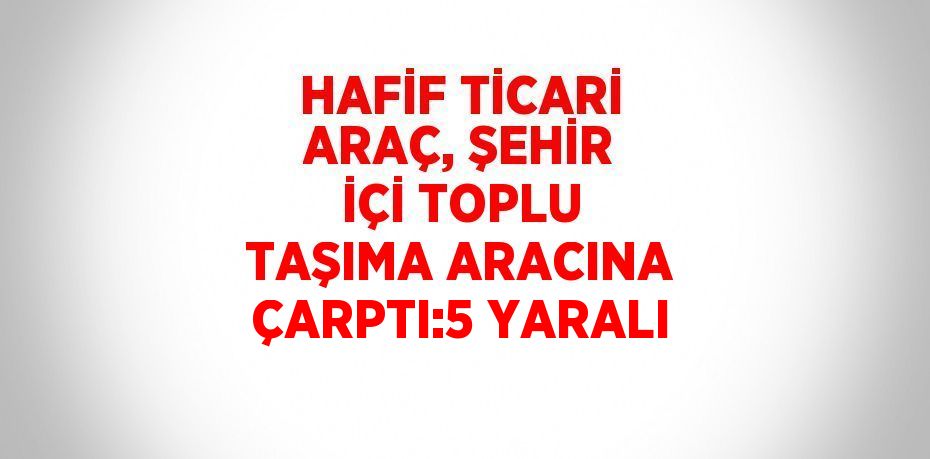 HAFİF TİCARİ ARAÇ, ŞEHİR İÇİ TOPLU TAŞIMA ARACINA ÇARPTI:5 YARALI