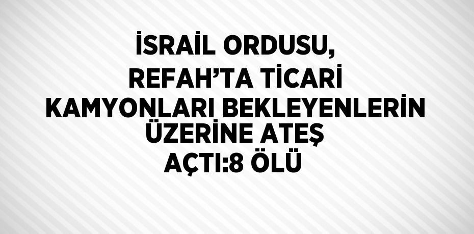 İSRAİL ORDUSU, REFAH’TA TİCARİ KAMYONLARI BEKLEYENLERİN ÜZERİNE ATEŞ AÇTI:8 ÖLÜ