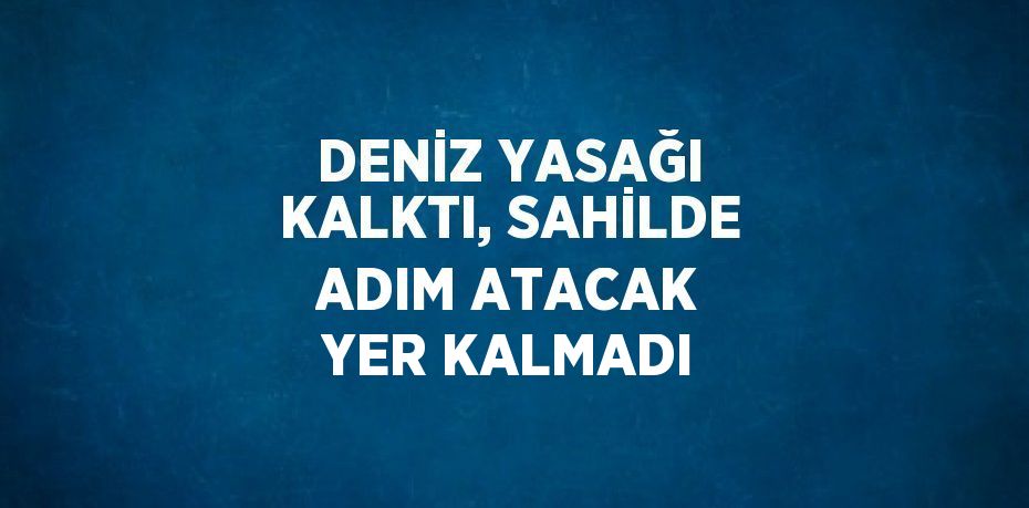 DENİZ YASAĞI KALKTI, SAHİLDE ADIM ATACAK YER KALMADI