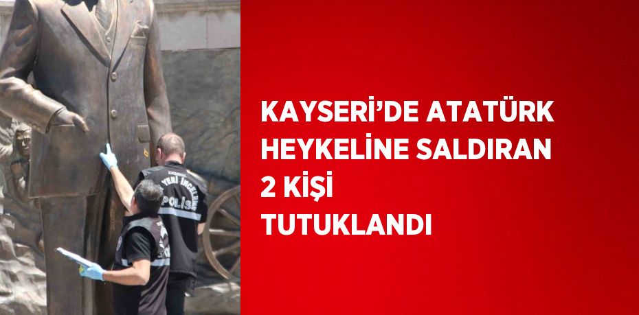 KAYSERİ’DE ATATÜRK HEYKELİNE SALDIRAN 2 KİŞİ TUTUKLANDI