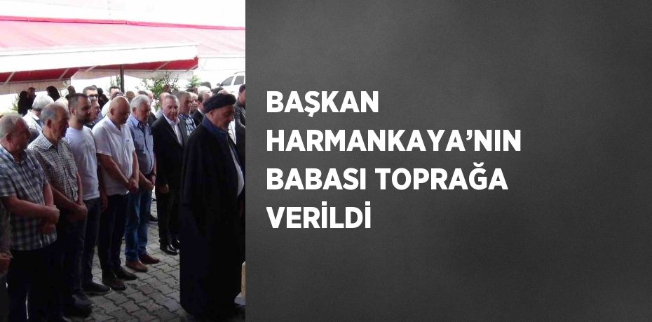 BAŞKAN HARMANKAYA’NIN BABASI TOPRAĞA VERİLDİ