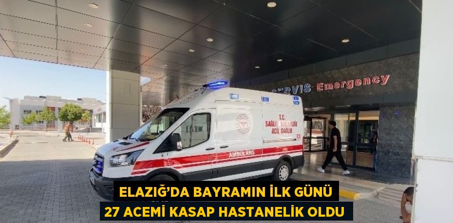 ELAZIĞ’DA BAYRAMIN İLK GÜNÜ 27 ACEMİ KASAP HASTANELİK OLDU