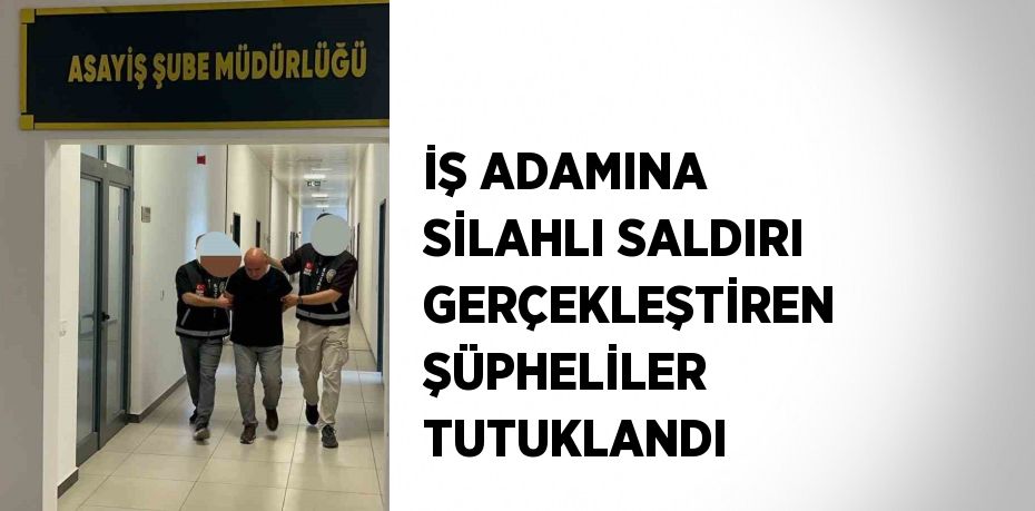 İŞ ADAMINA SİLAHLI SALDIRI GERÇEKLEŞTİREN ŞÜPHELİLER TUTUKLANDI