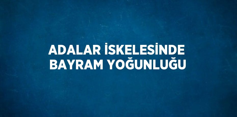 ADALAR İSKELESİNDE BAYRAM YOĞUNLUĞU