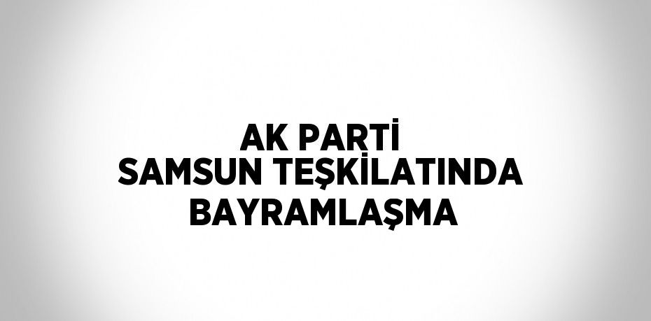 AK PARTİ SAMSUN TEŞKİLATINDA BAYRAMLAŞMA