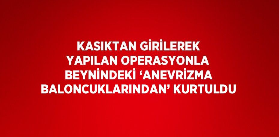 KASIKTAN GİRİLEREK YAPILAN OPERASYONLA BEYNİNDEKİ ‘ANEVRİZMA BALONCUKLARINDAN’ KURTULDU