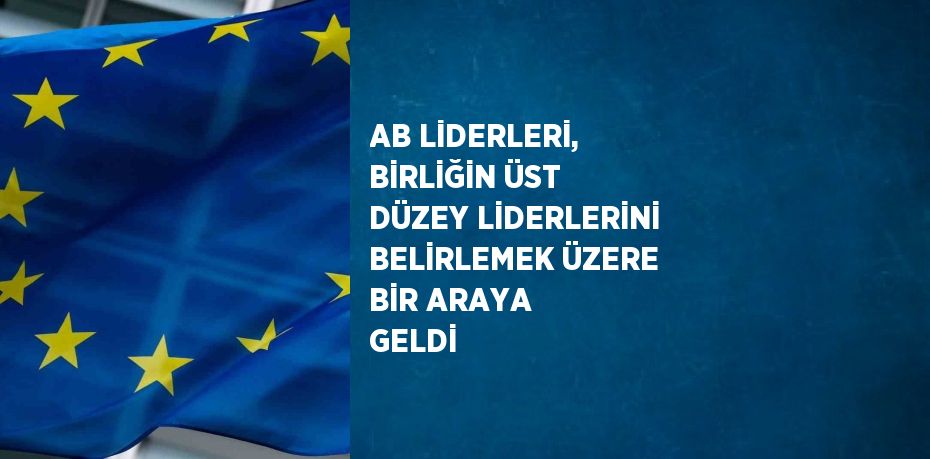 AB LİDERLERİ, BİRLİĞİN ÜST DÜZEY LİDERLERİNİ BELİRLEMEK ÜZERE BİR ARAYA GELDİ