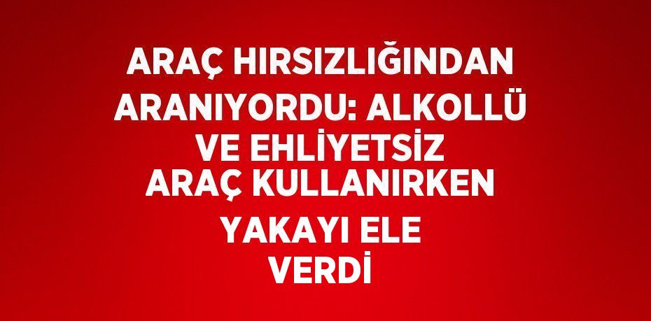 ARAÇ HIRSIZLIĞINDAN ARANIYORDU: ALKOLLÜ VE EHLİYETSİZ ARAÇ KULLANIRKEN YAKAYI ELE VERDİ