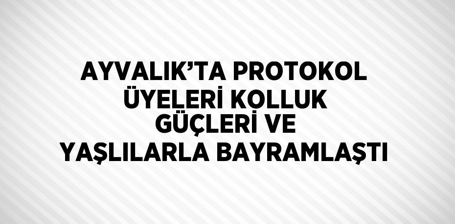 AYVALIK’TA PROTOKOL ÜYELERİ KOLLUK GÜÇLERİ VE YAŞLILARLA BAYRAMLAŞTI