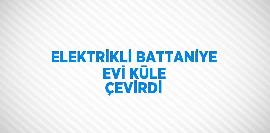 ELEKTRİKLİ BATTANİYE EVİ KÜLE ÇEVİRDİ