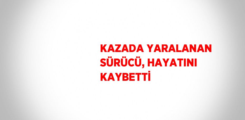 KAZADA YARALANAN SÜRÜCÜ, HAYATINI KAYBETTİ