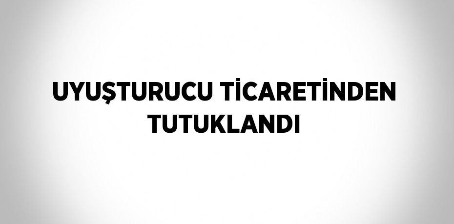 UYUŞTURUCU TİCARETİNDEN TUTUKLANDI