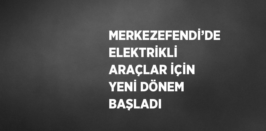 MERKEZEFENDİ’DE ELEKTRİKLİ ARAÇLAR İÇİN YENİ DÖNEM BAŞLADI