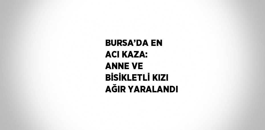 BURSA’DA EN ACI KAZA: ANNE VE BİSİKLETLİ KIZI AĞIR YARALANDI