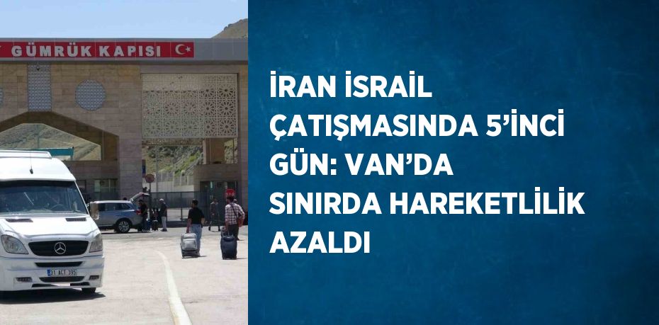 İRAN İSRAİL ÇATIŞMASINDA 5’İNCİ GÜN: VAN’DA SINIRDA HAREKETLİLİK AZALDI