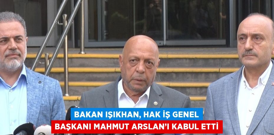 BAKAN IŞIKHAN, HAK İŞ GENEL BAŞKANI MAHMUT ARSLAN’I KABUL ETTİ