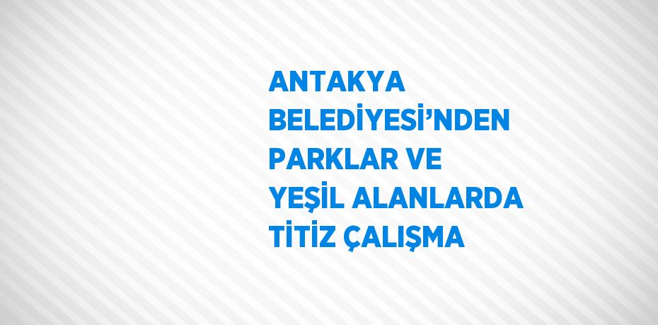 ANTAKYA BELEDİYESİ’NDEN PARKLAR VE YEŞİL ALANLARDA TİTİZ ÇALIŞMA