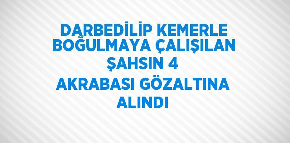 DARBEDİLİP KEMERLE BOĞULMAYA ÇALIŞILAN ŞAHSIN 4 AKRABASI GÖZALTINA ALINDI