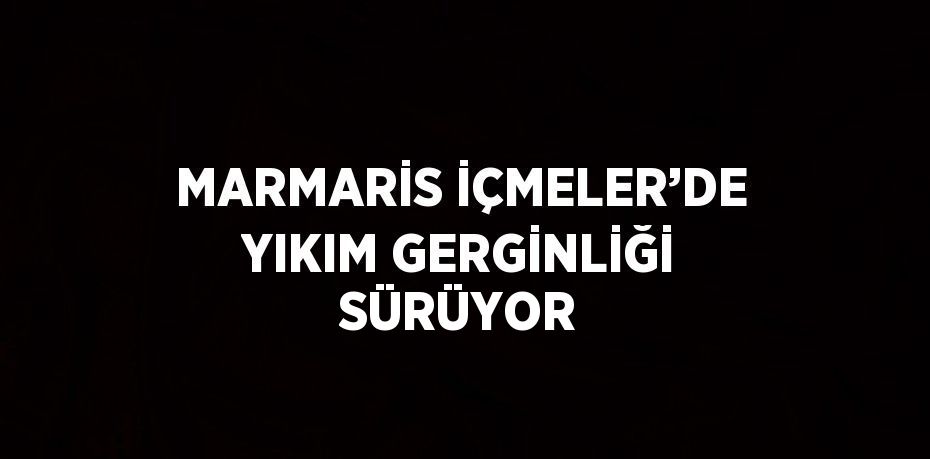 MARMARİS İÇMELER’DE YIKIM GERGİNLİĞİ SÜRÜYOR