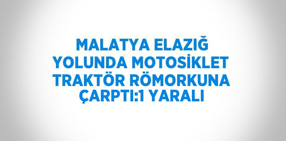 MALATYA ELAZIĞ YOLUNDA MOTOSİKLET TRAKTÖR RÖMORKUNA ÇARPTI:1 YARALI
