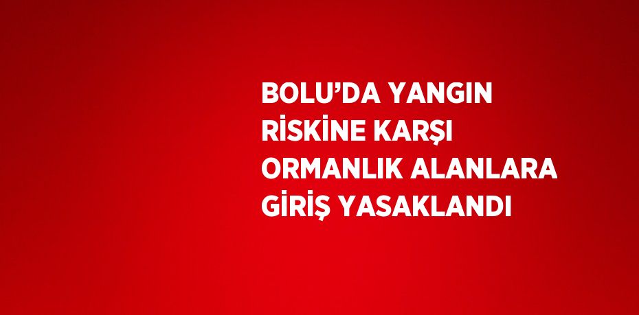 BOLU’DA YANGIN RİSKİNE KARŞI ORMANLIK ALANLARA GİRİŞ YASAKLANDI