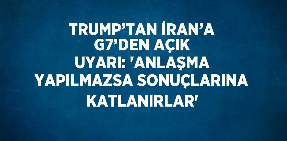 TRUMP’TAN İRAN’A G7’DEN AÇIK UYARI: 'ANLAŞMA YAPILMAZSA SONUÇLARINA KATLANIRLAR'