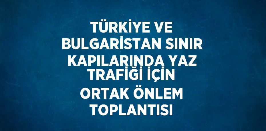 TÜRKİYE VE BULGARİSTAN SINIR KAPILARINDA YAZ TRAFİĞİ İÇİN ORTAK ÖNLEM TOPLANTISI