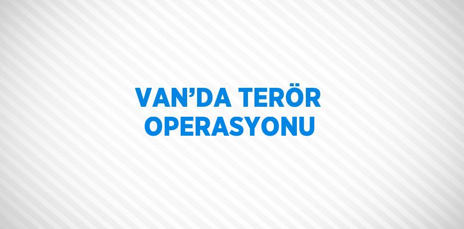 VAN’DA TERÖR OPERASYONU