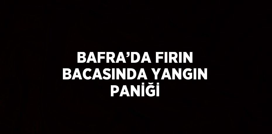 BAFRA’DA FIRIN BACASINDA YANGIN PANİĞİ