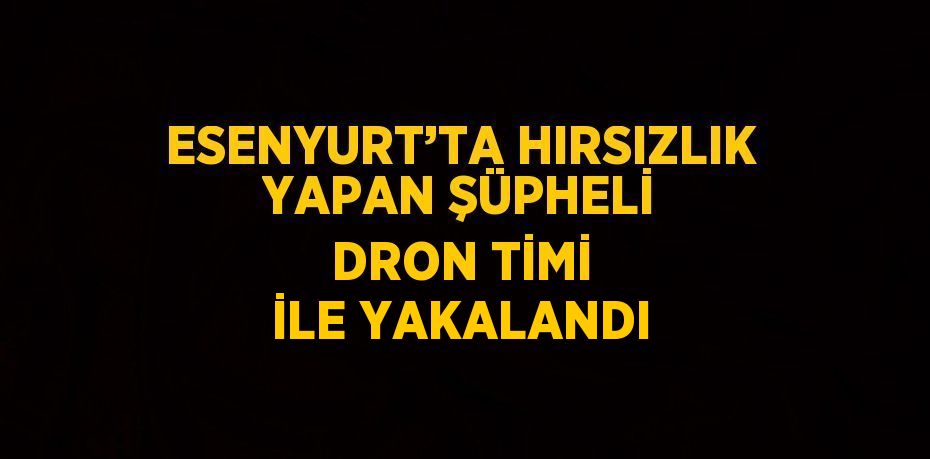 ESENYURT’TA HIRSIZLIK YAPAN ŞÜPHELİ DRON TİMİ İLE YAKALANDI