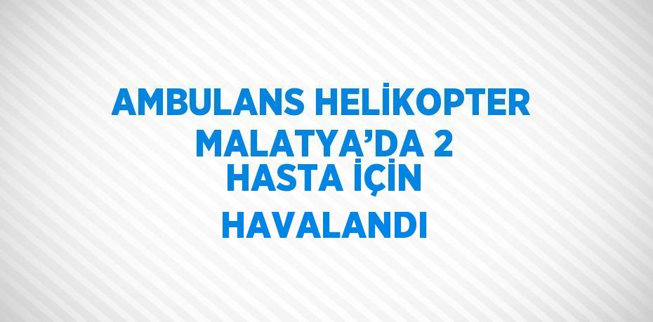 AMBULANS HELİKOPTER MALATYA’DA 2 HASTA İÇİN HAVALANDI