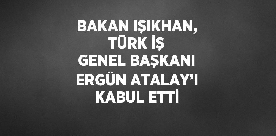 BAKAN IŞIKHAN, TÜRK İŞ GENEL BAŞKANI ERGÜN ATALAY’I KABUL ETTİ