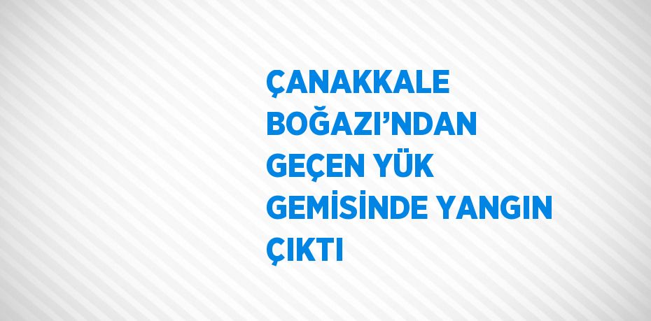 ÇANAKKALE BOĞAZI’NDAN GEÇEN YÜK GEMİSİNDE YANGIN ÇIKTI
