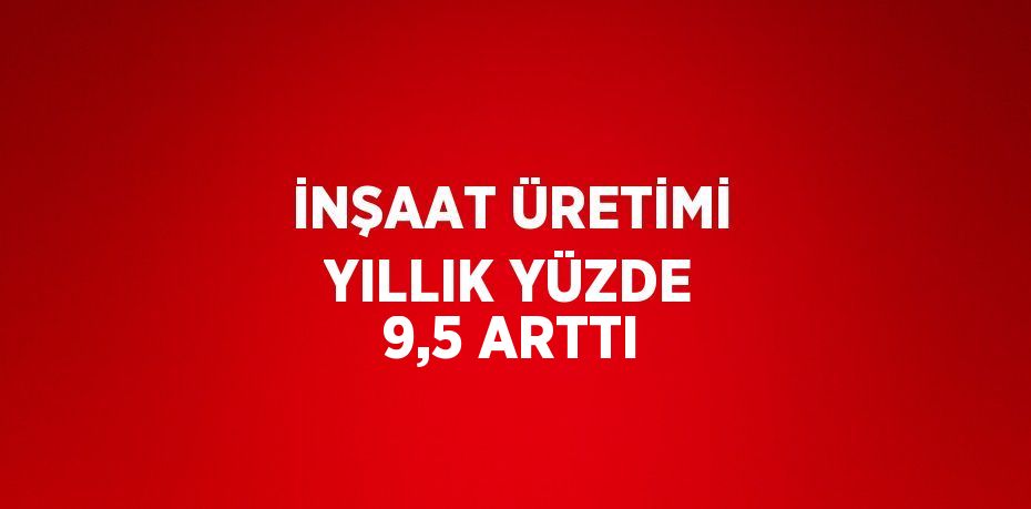 İNŞAAT ÜRETİMİ YILLIK YÜZDE 9,5 ARTTI