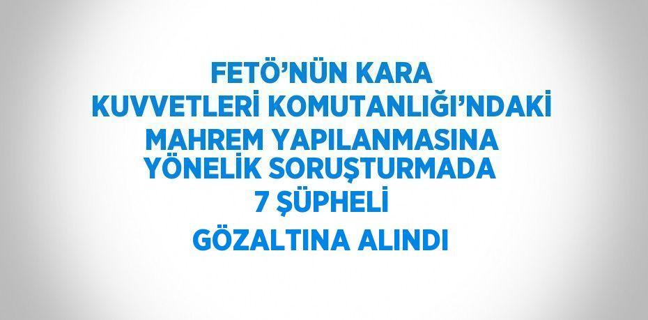 FETÖ’NÜN KARA KUVVETLERİ KOMUTANLIĞI’NDAKİ MAHREM YAPILANMASINA YÖNELİK SORUŞTURMADA 7 ŞÜPHELİ GÖZALTINA ALINDI
