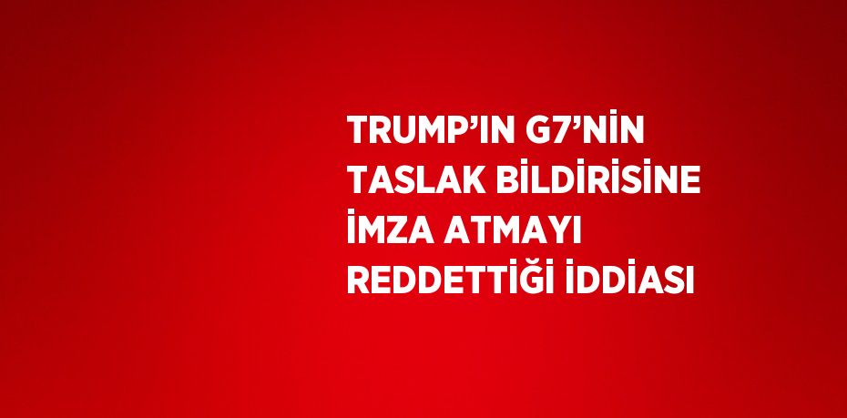 TRUMP’IN G7’NİN TASLAK BİLDİRİSİNE İMZA ATMAYI REDDETTİĞİ İDDİASI