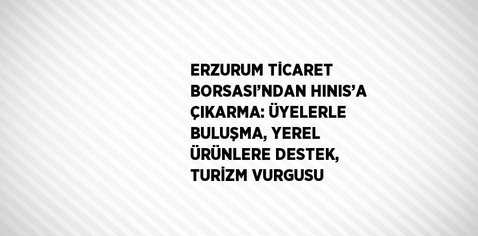 ERZURUM TİCARET BORSASI’NDAN HINIS’A ÇIKARMA: ÜYELERLE BULUŞMA, YEREL ÜRÜNLERE DESTEK, TURİZM VURGUSU