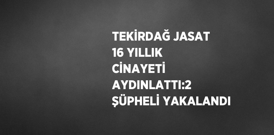TEKİRDAĞ JASAT 16 YILLIK CİNAYETİ AYDINLATTI:2 ŞÜPHELİ YAKALANDI