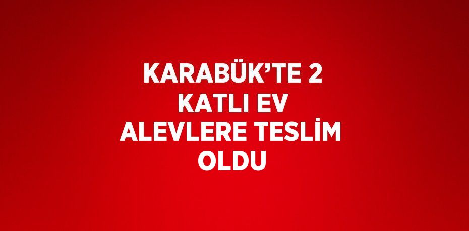 KARABÜK’TE 2 KATLI EV ALEVLERE TESLİM OLDU