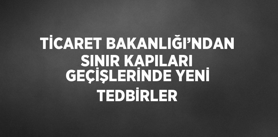 TİCARET BAKANLIĞI’NDAN SINIR KAPILARI GEÇİŞLERİNDE YENİ TEDBİRLER