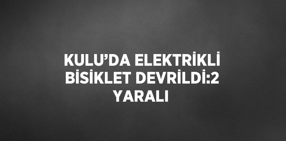 KULU’DA ELEKTRİKLİ BİSİKLET DEVRİLDİ:2 YARALI