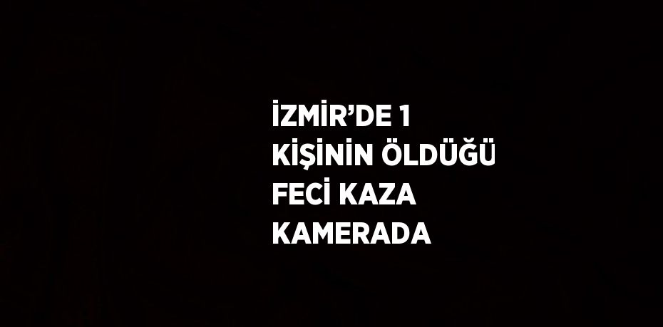 İZMİR’DE 1 KİŞİNİN ÖLDÜĞÜ FECİ KAZA KAMERADA